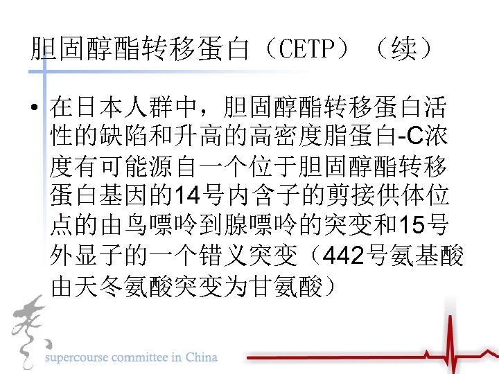 胆固醇酯转移蛋白（CETP）（续） • 在日本人群中，胆固醇酯转移蛋白活 性的缺陷和升高的高密度脂蛋白-C浓 度有可能源自一个位于胆固醇酯转移 蛋白基因的14号内含子的剪接供体位 点的由鸟嘌呤到腺嘌呤的突变和15号 外显子的一个错义突变（442号氨基酸 由天冬氨酸突变为甘氨酸） 