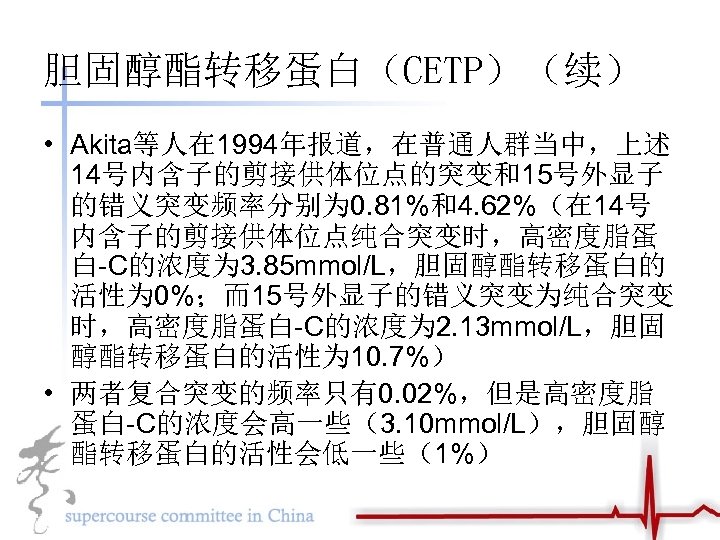 胆固醇酯转移蛋白（CETP）（续） • Akita等人在 1994年报道，在普通人群当中，上述 14号内含子的剪接供体位点的突变和15号外显子 的错义突变频率分别为 0. 81%和4. 62%（在 14号 内含子的剪接供体位点纯合突变时，高密度脂蛋 白-C的浓度为 3. 85