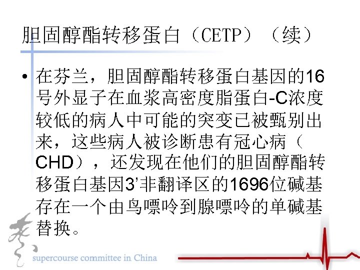 胆固醇酯转移蛋白（CETP）（续） • 在芬兰，胆固醇酯转移蛋白基因的16 号外显子在血浆高密度脂蛋白-C浓度 较低的病人中可能的突变已被甄别出 来，这些病人被诊断患有冠心病（ CHD），还发现在他们的胆固醇酯转 移蛋白基因 3’非翻译区的1696位碱基 存在一个由鸟嘌呤到腺嘌呤的单碱基 替换。 