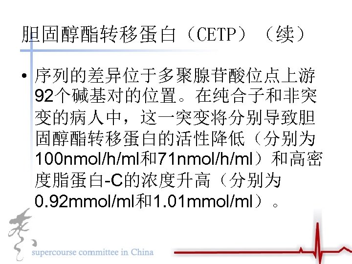 胆固醇酯转移蛋白（CETP）（续） • 序列的差异位于多聚腺苷酸位点上游 92个碱基对的位置。在纯合子和非突 变的病人中，这一突变将分别导致胆 固醇酯转移蛋白的活性降低（分别为 100 nmol/h/ml和71 nmol/h/ml）和高密 度脂蛋白-C的浓度升高（分别为 0. 92 mmol/ml和1. 01