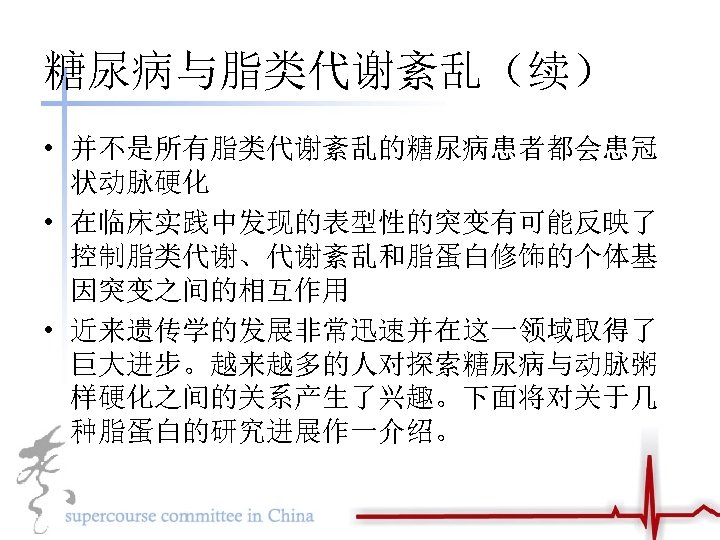 糖尿病与脂类代谢紊乱（续） • 并不是所有脂类代谢紊乱的糖尿病患者都会患冠 状动脉硬化 • 在临床实践中发现的表型性的突变有可能反映了 控制脂类代谢、代谢紊乱和脂蛋白修饰的个体基 因突变之间的相互作用 • 近来遗传学的发展非常迅速并在这一领域取得了 巨大进步。越来越多的人对探索糖尿病与动脉粥 样硬化之间的关系产生了兴趣。下面将对关于几 种脂蛋白的研究进展作一介绍。 