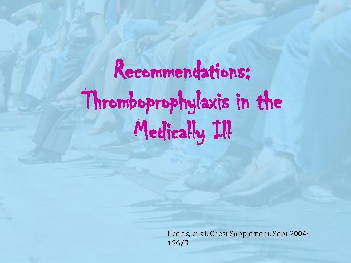 Recommendations: Thromboprophylaxis in the Medically Ill Geerts, et al. Chest Supplement. Sept 2004; 126/3