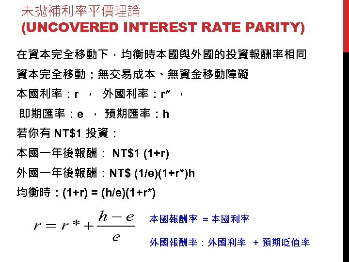未拋補利率平價理論 (UNCOVERED INTEREST RATE PARITY) 在資本完全移動下，均衡時本國與外國的投資報酬率相同 資本完全移動：無交易成本、無資金移動障礙 本國利率：r ， 外國利率：r* ， 即期匯率：e ， 預期匯率：h