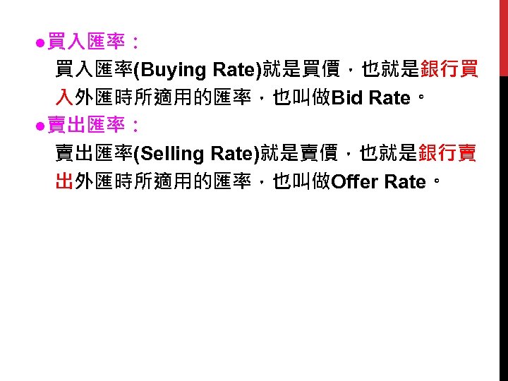 　●買入匯率： 　　買入匯率(Buying Rate)就是買價，也就是銀行買 　　入外匯時所適用的匯率，也叫做Bid Rate。 　●賣出匯率： 　　賣出匯率(Selling Rate)就是賣價，也就是銀行賣 　　出外匯時所適用的匯率，也叫做Offer Rate。 