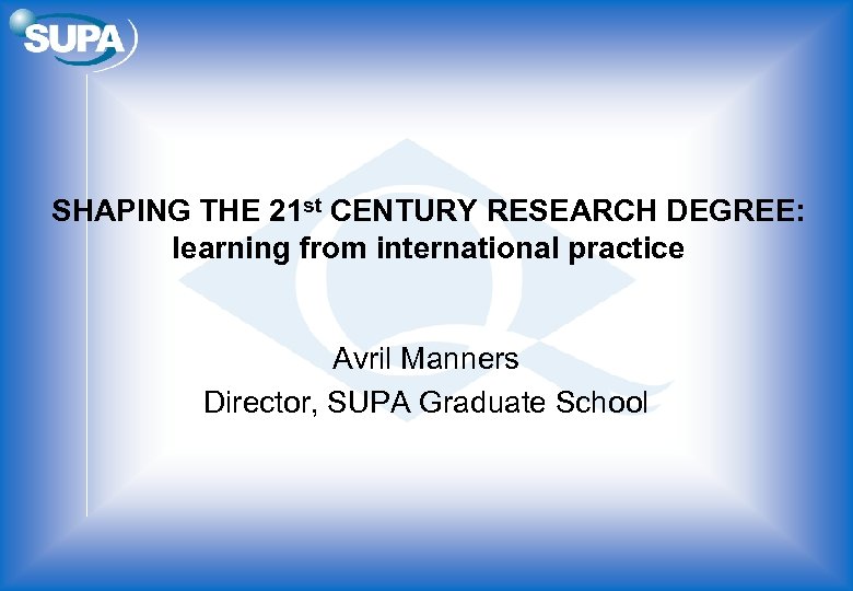 SHAPING THE 21 st CENTURY RESEARCH DEGREE: learning from international practice Avril Manners Director,