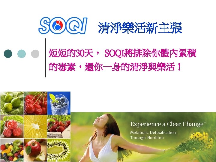 清淨樂活新主張 短短的30天， SOQI將排除你體內累積 的毒素，還你一身的清淨與樂活！ 