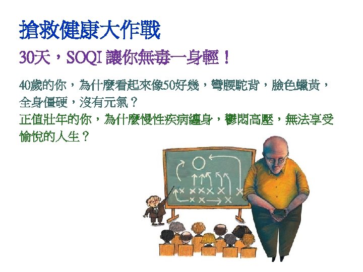 搶救健康大作戰 30天，SOQI 讓你無毒一身輕！ 40歲的你，為什麼看起來像 50好幾，彎腰駝背，臉色蠟黃， 全身僵硬，沒有元氣？ 正值壯年的你，為什麼慢性疾病纏身，鬱悶高壓，無法享受 愉悅的人生？ 
