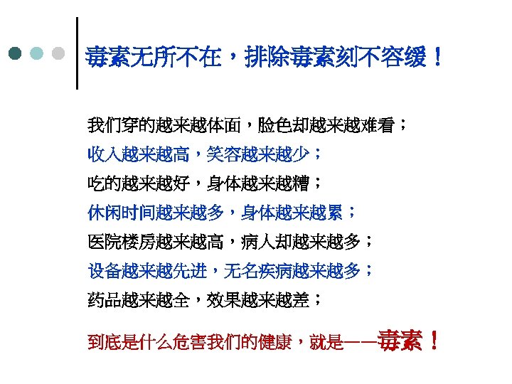 毒素无所不在，排除毒素刻不容缓！ 我们穿的越来越体面，脸色却越来越难看； 收入越来越高，笑容越来越少； 吃的越来越好，身体越来越糟； 休闲时间越来越多，身体越来越累； 医院楼房越来越高，病人却越来越多； 设备越来越先进，无名疾病越来越多； 药品越来越全，效果越来越差； 到底是什么危害我们的健康，就是——毒素！ 