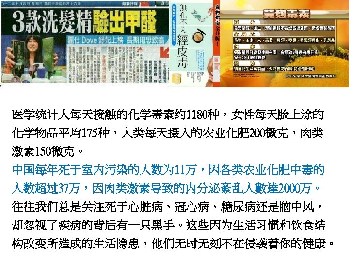 医学统计人每天接触的化学毒素约 1180种，女性每天脸上涂的 化学物品平均175种，人类每天摄入的农业化肥 200微克，肉类 激素 150微克。 中国每年死于室内污染的人数为 11万，因各类农业化肥中毒的 人数超过37万，因肉类激素导致的内分泌紊乱人數達 2000万。 往往我们总是关注死于心脏病、冠心病、糖尿病还是脑中风， 却忽视了疾病的背后有一只黑手。这些因为生活习惯和饮食结 构改变所造成的生活隐患，他们无时无刻不在侵袭着你的健康。 