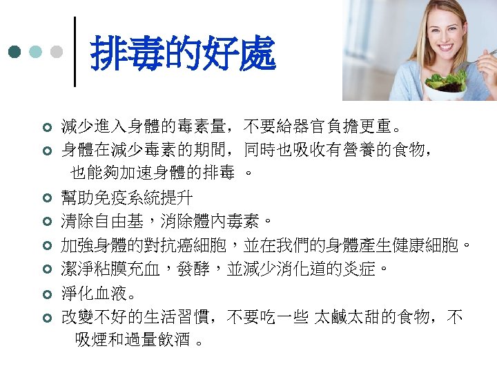 排毒的好處 ¢ ¢ ¢ ¢ 減少進入身體的毒素量，不要給器官負擔更重。 身體在減少毒素的期間，同時也吸收有營養的食物， 也能夠加速身體的排毒 。 幫助免疫系統提升 清除自由基，消除體內毒素。 加強身體的對抗癌細胞，並在我們的身體產生健康細胞。 潔淨粘膜充血，發酵，並減少消化道的炎症。 淨化血液。