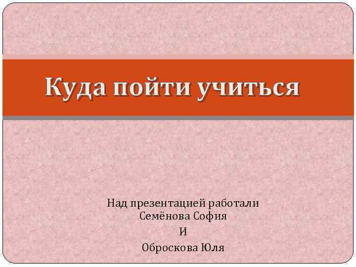 Куда пойти учиться Над презентацией работали Семёнова София И Оброскова Юля 