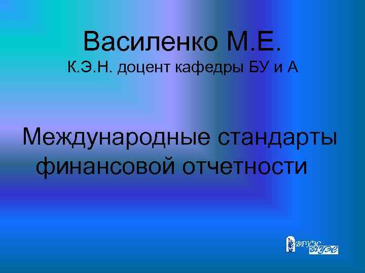 Василенко М. Е. К. Э. Н. доцент кафедры БУ и А Международные стандарты финансовой