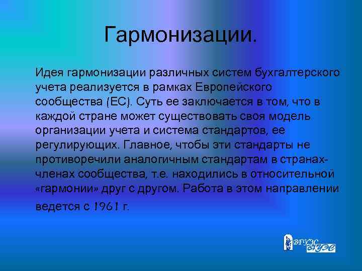 Гармонизации. Идея гармонизации различных систем бухгалтерского учета реализуется в рамках Европейского сообщества (ЕС). Суть