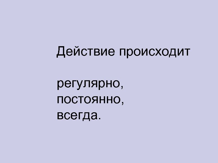 Действие происходит регулярно, постоянно, всегда. 