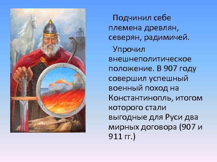 Подчинил себе племена древлян, северян, радимичей. Упрочил внешнеполитическое положение. В 907 году совершил успешный
