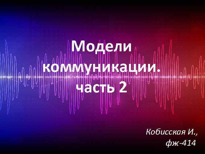 Модели коммуникации. часть 2 Кобисская И. , фж-414 