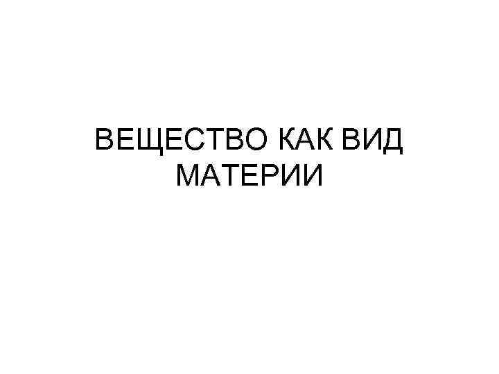 ВЕЩЕСТВО КАК ВИД МАТЕРИИ 