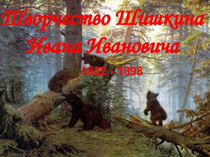 Творчество Шишкина Ивановича 1832 - 1898 