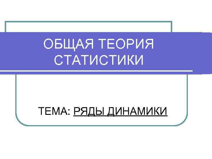 ОБЩАЯ ТЕОРИЯ СТАТИСТИКИ ТЕМА: РЯДЫ ДИНАМИКИ 
