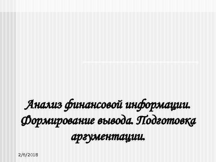 Анализ финансовой информации. Формирование вывода. Подготовка аргументации. 2/6/2018 