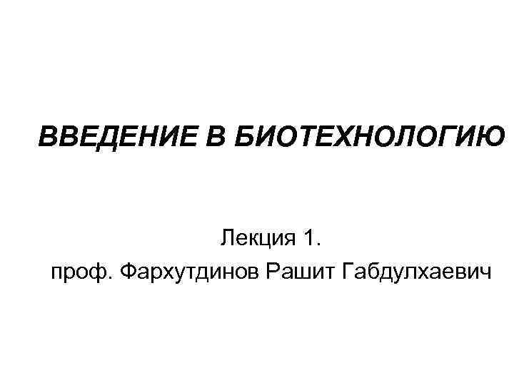 ВВЕДЕНИЕ В БИОТЕХНОЛОГИЮ Лекция 1. проф. Фархутдинов Рашит Габдулхаевич 