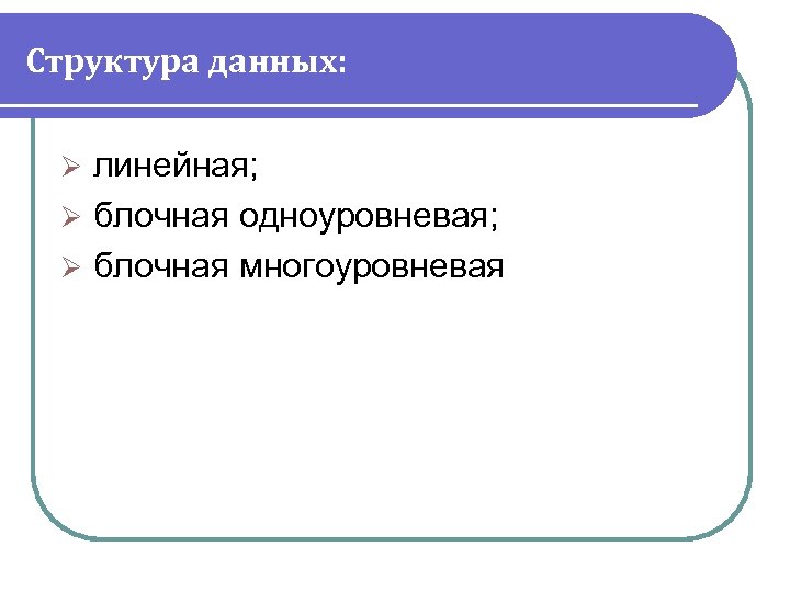Структура данных: линейная; Ø блочная одноуровневая; Ø блочная многоуровневая Ø 