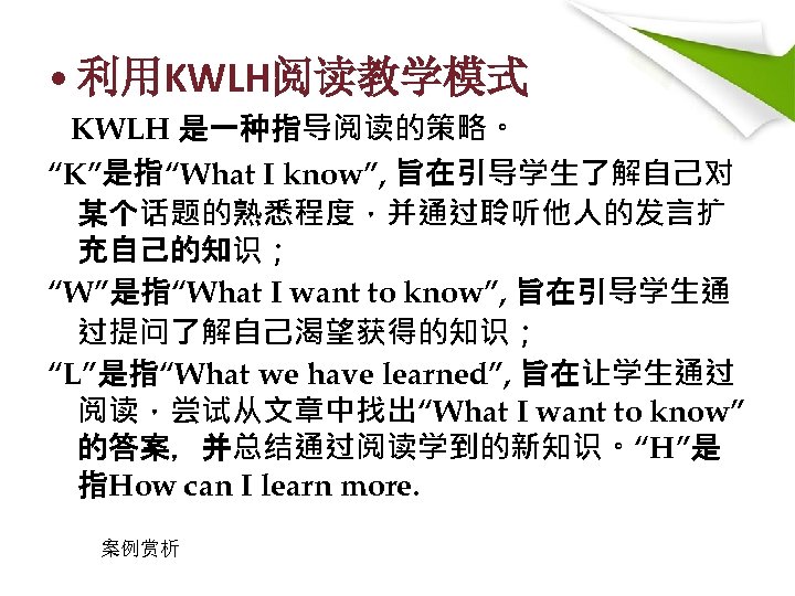  • 利用KWLH阅读教学模式 KWLH 是一种指导阅读的策略。 “K”是指“What I know”, 旨在引导学生了解自己对 某个话题的熟悉程度，并通过聆听他人的发言扩 充自己的知识； “W”是指“What I want