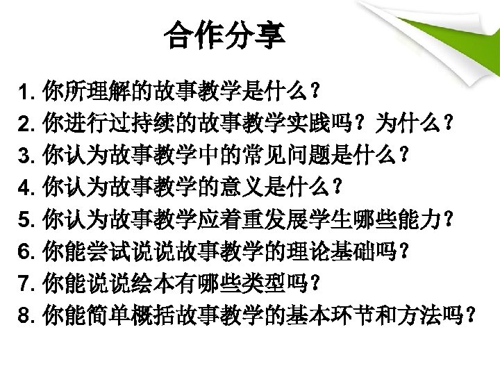 合作分享 1. 你所理解的故事教学是什么？ 2. 你进行过持续的故事教学实践吗？为什么？ 3. 你认为故事教学中的常见问题是什么？ 4. 你认为故事教学的意义是什么？ 5. 你认为故事教学应着重发展学生哪些能力？ 6. 你能尝试说说故事教学的理论基础吗？ 7.