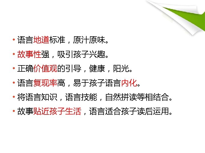  • 语言地道标准，原汁原味。 • 故事性强，吸引孩子兴趣。 • 正确价值观的引导，健康，阳光。 • 语言复现率高，易于孩子语言内化。 • 将语言知识，语言技能，自然拼读等相结合。 • 故事贴近孩子生活，语言适合孩子读后运用。 