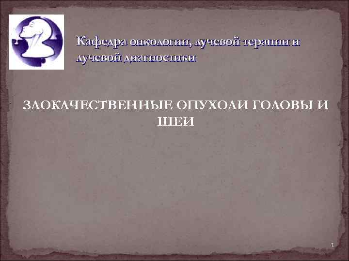 Кафедра онкологии, лучевой терапии и лучевой диагностики ЗЛОКАЧЕСТВЕННЫЕ ОПУХОЛИ ГОЛОВЫ И ШЕИ 1 