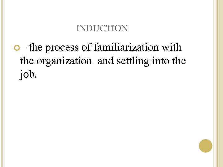 INDUCTION – the process of familiarization with the organization and settling into the job.