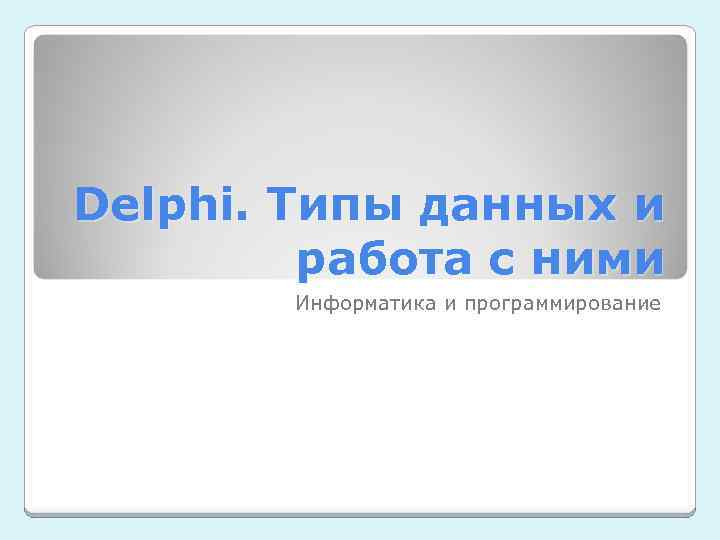 Delphi. Типы данных и работа с ними Информатика и программирование 