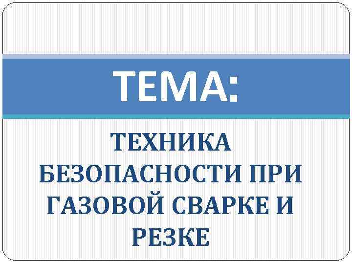 ТЕМА: ТЕХНИКА БЕЗОПАСНОСТИ ПРИ ГАЗОВОЙ СВАРКЕ И РЕЗКЕ 