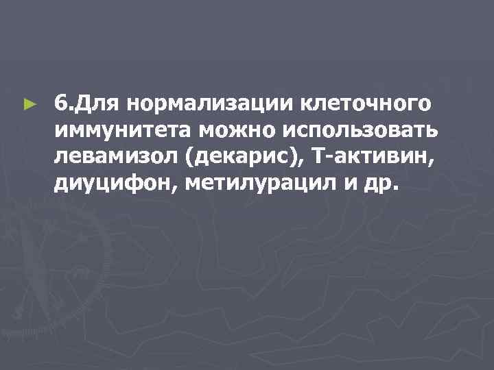 ► 6. Для нормализации клеточного иммунитета можно использовать левамизол (декарис), Т-активин, диуцифон, метилурацил и