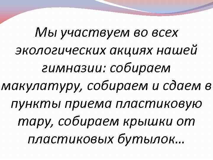 Мы участвуем во всех экологических акциях нашей гимназии: собираем макулатуру, собираем и сдаем в