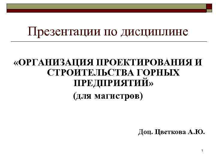 Презентации по дисциплине «ОРГАНИЗАЦИЯ ПРОЕКТИРОВАНИЯ И СТРОИТЕЛЬСТВА ГОРНЫХ ПРЕДПРИЯТИЙ» (для магистров) Доц. Цветкова А.