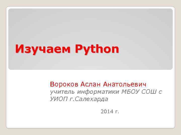 Изучаем Python Вороков Аслан Анатольевич учитель информатики МБОУ СОШ с УИОП г. Салехарда 2014