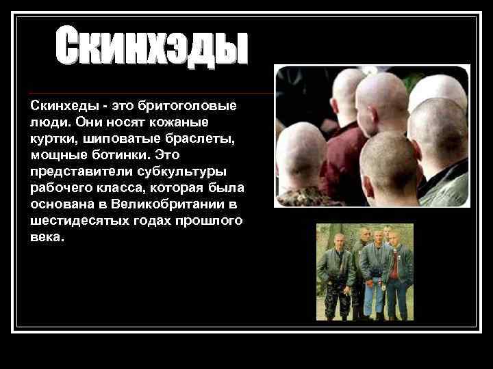 Скинхеды - это бритоголовые люди. Они носят кожаные куртки, шиповатые браслеты, мощные ботинки. Это