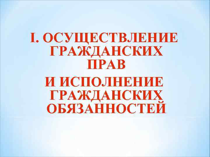 I. ОСУЩЕСТВЛЕНИЕ ГРАЖДАНСКИХ ПРАВ И ИСПОЛНЕНИЕ ГРАЖДАНСКИХ ОБЯЗАННОСТЕЙ 
