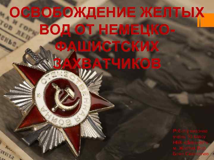 ОСВОБОЖДЕНИЕ ЖЕЛТЫХ ВОД ОТ НЕМЕЦКОФАШИСТСКИХ ЗАХВАТЧИКОВ Роботу виконав учень 10 класу НВК «Дивосвіт» м.