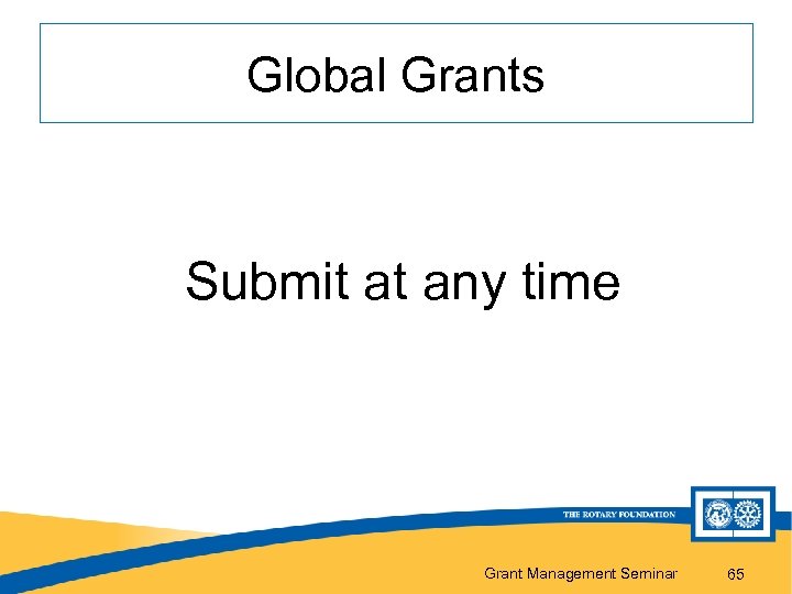 Global Grants Submit at any time Grant Management Seminar 65 