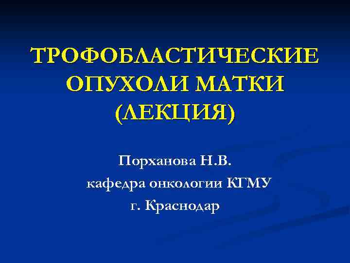 ТРОФОБЛАСТИЧЕСКИЕ ОПУХОЛИ МАТКИ (ЛЕКЦИЯ) Порханова Н. В. кафедра онкологии КГМУ г. Краснодар 