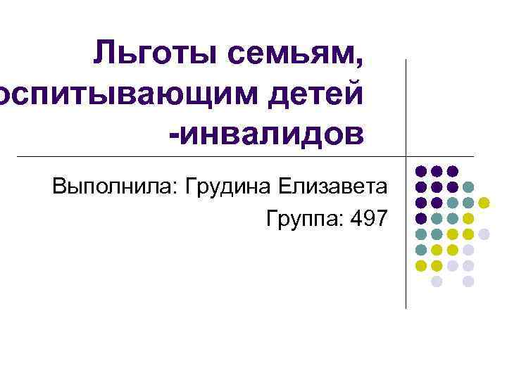 Льготы семьям, оспитывающим детей -инвалидов Выполнила: Грудина Елизавета Группа: 497 