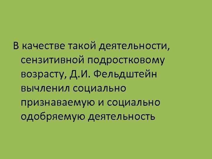 В качестве такой деятельности, сензитивной подростковому возрасту, Д. И. Фельдштейн вычленил социально признаваемую и