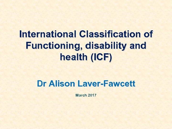 International Classification of Functioning, disability and health (ICF) Dr Alison Laver-Fawcett March 2017 