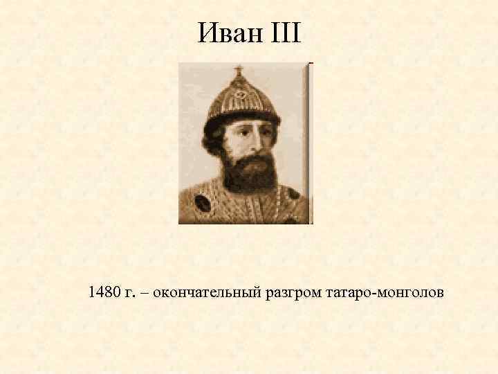 Иван III 1480 г. – окончательный разгром татаро-монголов 