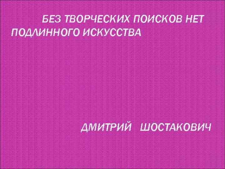 БЕЗ ТВОРЧЕСКИХ ПОИСКОВ НЕТ ПОДЛИННОГО ИСКУССТВА ДМИТРИЙ ШОСТАКОВИЧ 