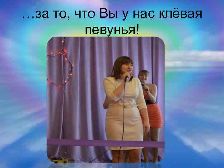 …за то, что Вы у нас клёвая певунья! 