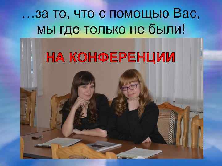 …за то, что с помощью Вас, мы где только не были! НА КОНФЕРЕНЦИИ 