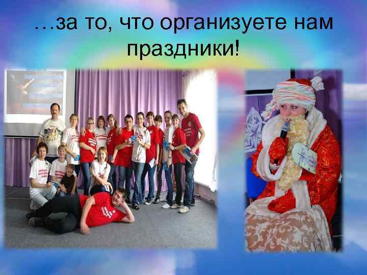 …за то, что организуете нам праздники! 